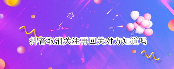 抖音取消关注再回关对方知道吗 抖音取消关注又回关对方知道吗