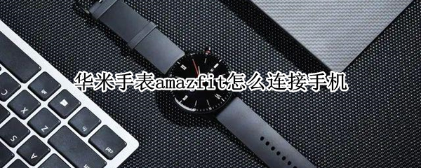 华米手表amazfit怎么连接手机 小米手表amazfit怎么连接手机