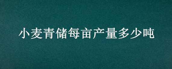 小麦青储每亩产量多少吨（小麦青储每亩产量多少吨正常）