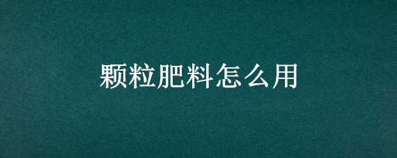 颗粒肥料怎么用（颗粒肥料怎么用视频）