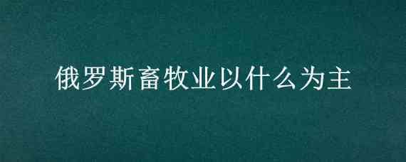 俄罗斯畜牧业以什么为主（俄罗斯畜牧业以什么为主视频）