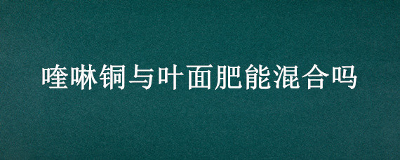 喹啉铜与叶面肥能混合吗 喹啉铜治什么病能和叶面肥混合使用