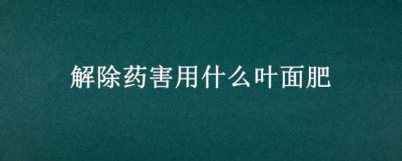 解除药害用什么叶面肥（解除药害用什么叶面肥最好）