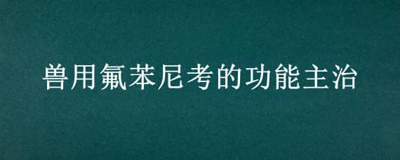 兽用氟苯尼考的功能主治（氟苯尼考兽用药的功能主治）