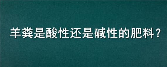 羊粪是酸性还是碱性的肥料（羊粪是酸性还是碱性的肥料好）