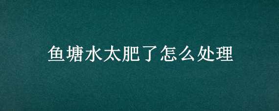 鱼塘水太肥了怎么处理（鱼塘水肥了怎么办）