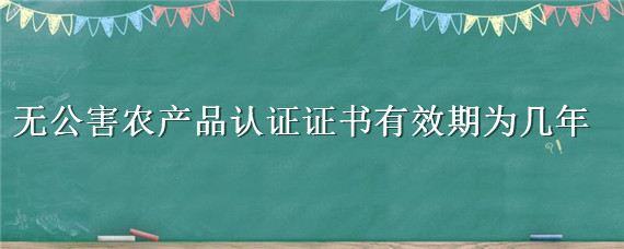 无公害农产品认证证书有效期为几年 无公害产品认定证书有效期