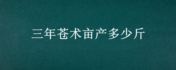 三年苍术亩产多少斤 三年苍术亩产多少斤?卖多少钱?