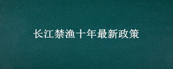 长江禁渔十年最新政策（长江禁渔十年最新政策 什么鱼不能吃）