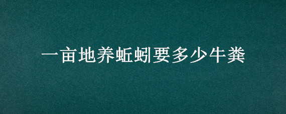 一亩地养蚯蚓要多少牛粪 一亩地用多少蚯蚓粪