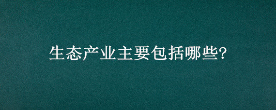 生态产业主要包括哪些?（十大生态产业分为几类）