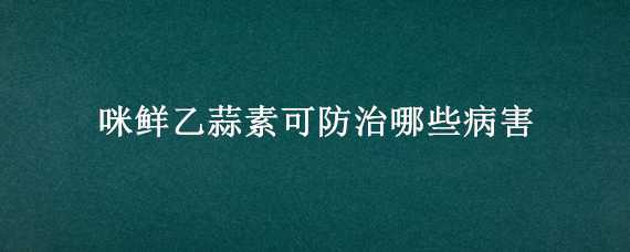 咪鲜乙蒜素可防治哪些病害 咪鲜乙蒜素治什么病