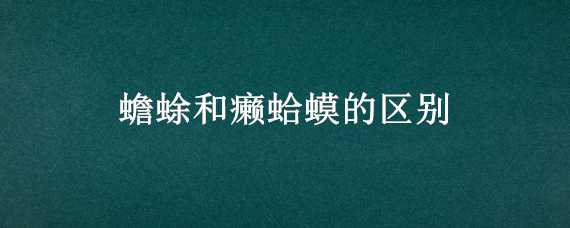 蟾蜍和癞蛤蟆的区别（蟾蜍和癞蛤蟆的区别是什么）