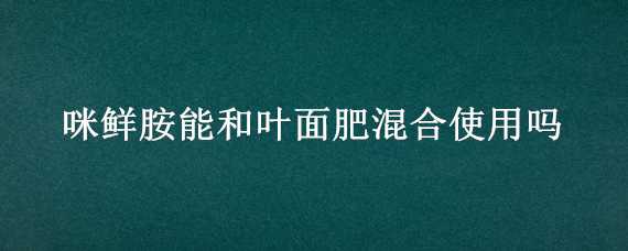 咪鲜胺能和叶面肥混合使用吗 乙蒜素咪鲜胺叶面肥混合使用