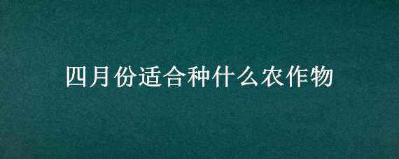 四月份适合种什么农作物（四月适合种植的农作物）