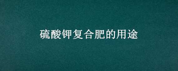 硫酸钾复合肥的用途（硫酸钾复合肥的用途是什么）