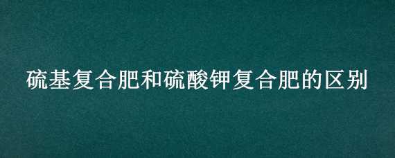 硫基复合肥和硫酸钾复合肥的区别（硫基复合肥和硫酸钾复合肥的区别在哪里）