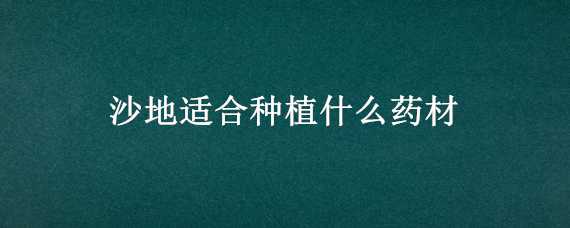 沙地适合种植什么药材 适合沙地种植的药材