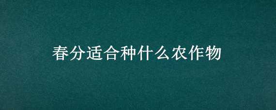 春分适合种什么农作物 春分适合种什么农作物和蔬菜