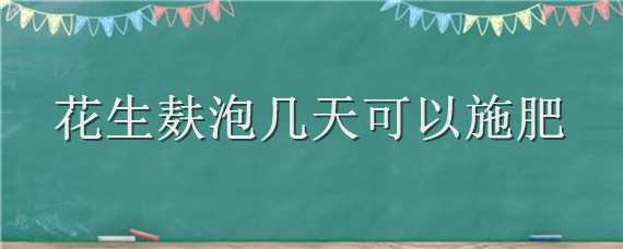 花生麸泡几天可以施肥（花生麸液肥几天施一次）