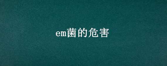 em菌的危害（em菌到底有没有用）