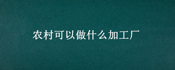 农村可以做什么加工厂 目前农村办什么加工厂好呢