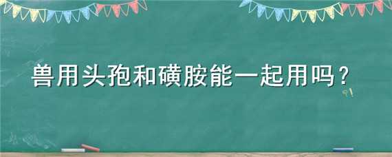 兽用头孢和磺胺能一起用吗（兽用磺胺嘧啶能和头孢一起用吗）