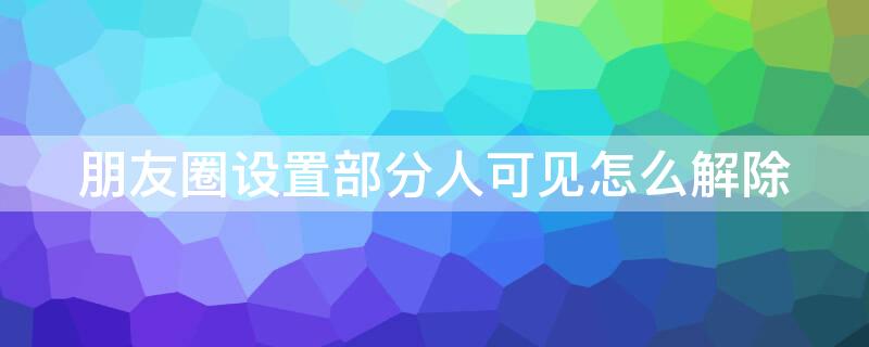 朋友圈设置部分人可见怎么解除