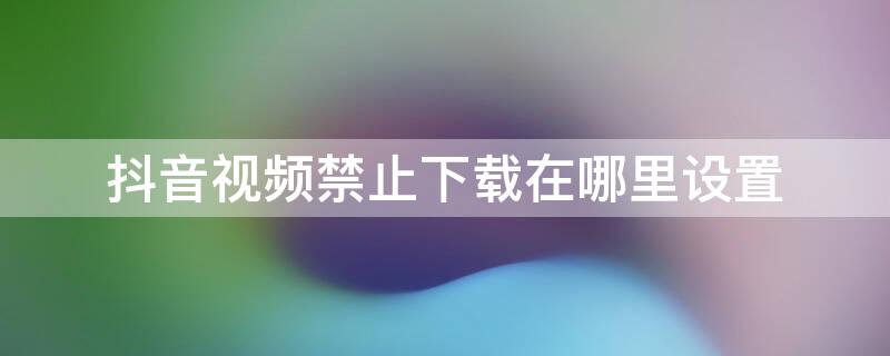 抖音视频禁止下载在哪里设置