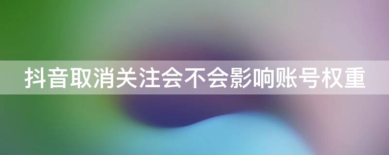 抖音取消关注会不会影响账号权重