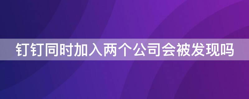 钉钉同时加入两个公司会被发现吗