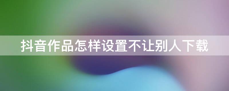 抖音作品怎样设置不让别人下载