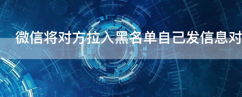 微信将对方拉入黑名单自己发信息对方收得到吗