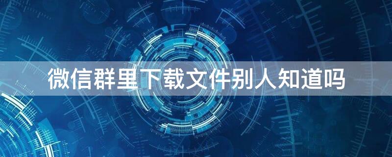 微信群里下载文件别人知道吗