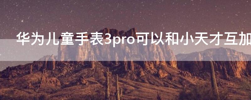 华为儿童手表3pro可以和小天才互加好友吗