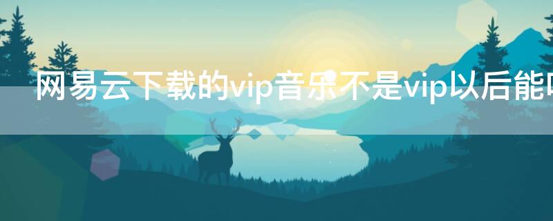 网易云下载的vip音乐不是vip以后能听吗