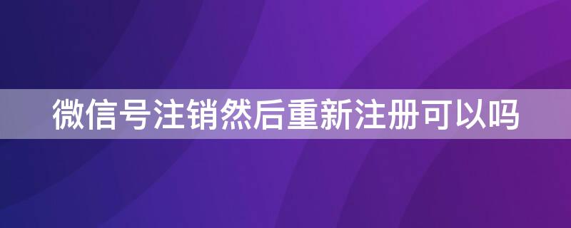 微信号注销然后重新注册可以吗