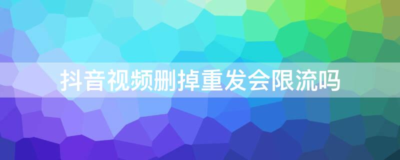 抖音视频删掉重发会限流吗