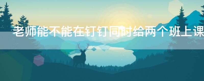 老师能不能在钉钉同时给两个班上课