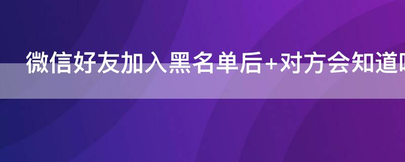 微信好友加入黑名单后 微信好友加入黑名单后 对方会知道吗