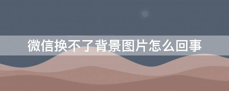 微信换不了背景图片怎么回事（微信更换背景图片没反应）