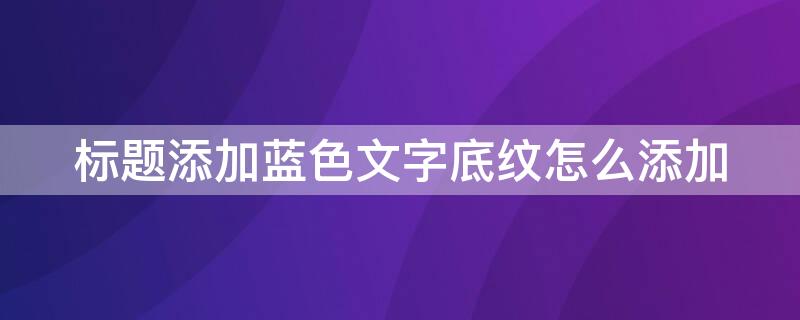 标题添加蓝色文字底纹怎么添加（标题段文字添加蓝色怎么做）