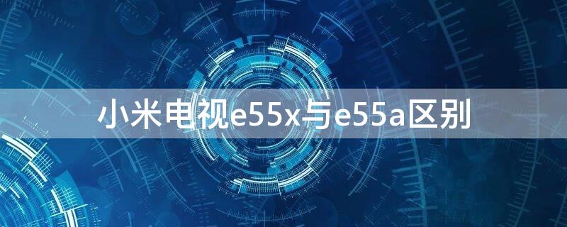 小米电视e55x与e55a区别（小米电视e55x区别）