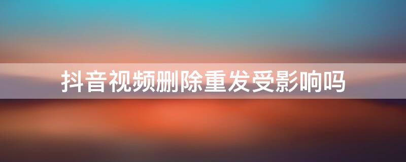 抖音视频删除重发受影响吗 抖音删除视频重新发会影响吗