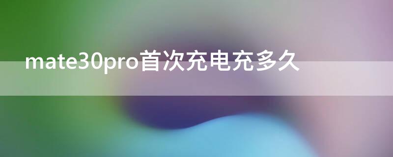 mate30pro首次充电充多久（华为mate30 pro充电需要多久）