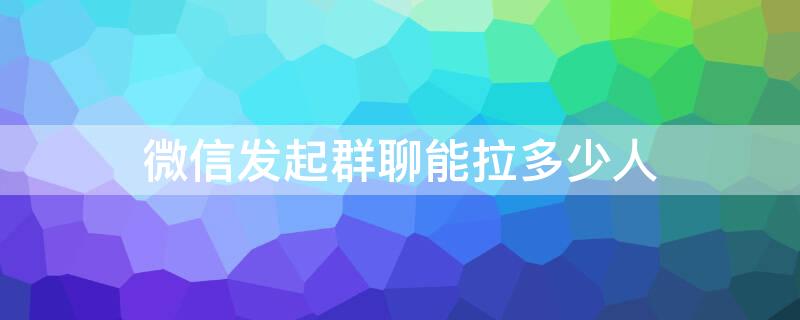 微信发起群聊能拉多少人 微信群聊可以直接拉多少人