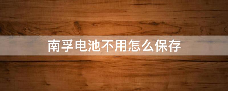 南孚电池不用怎么保存 南孚电池不使用可以存放多久