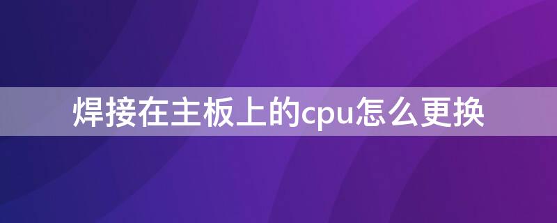 焊接在主板上的cpu怎么更换 焊接cpu如何更换