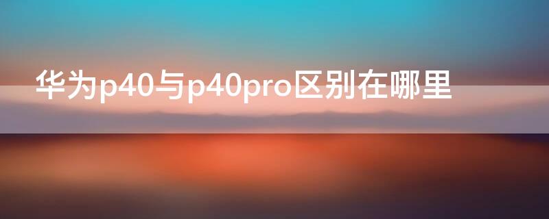 华为p40与p40pro区别在哪里 华为p40pro跟p40有什么区别