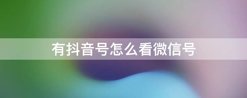 有抖音号怎么看微信号（有抖音号怎么看微信号或手机号）